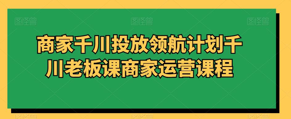 商家千川投放领航计划千川老板课商家运营课程-阿灿学库