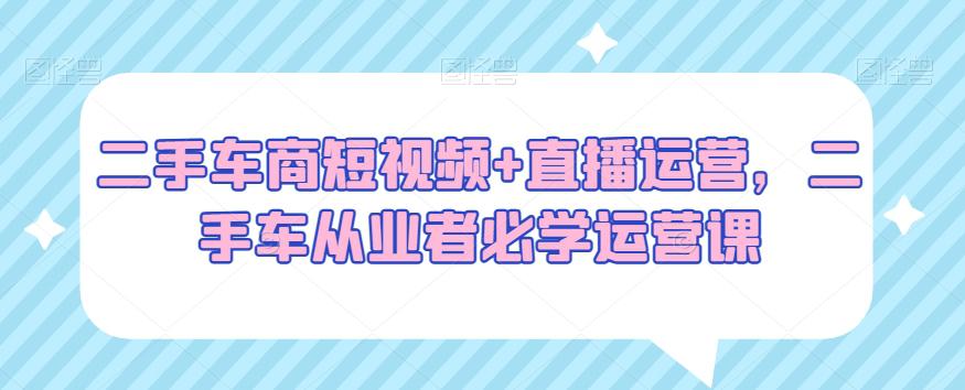 二手车商短视频+直播运营,二手车从业者必学运营课 二手车商短视频+直播运营,二手车从业者必学运营课