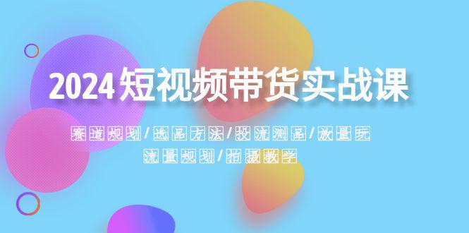 2024短视频带货实战课：赛道规划·选品方法·投流测品·放量玩法·流量规划-阿灿学库