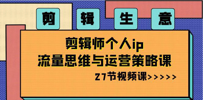 剪辑 生意-剪辑师个人ip流量思维与运营策略课（27节视频课）-阿灿学库