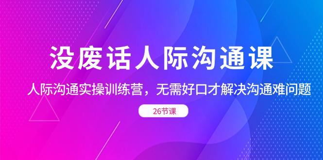 没废话人际 沟通课，人际 沟通实操训练营，无需好口才解决沟通难问题（26节)-阿灿学库