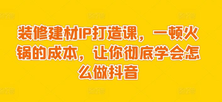 装修建材IP打造课,一顿火锅的成本,让你彻底学会怎么做抖音 装修建材IP打造课,一顿火锅的成本,让你彻底学会怎么做抖音
