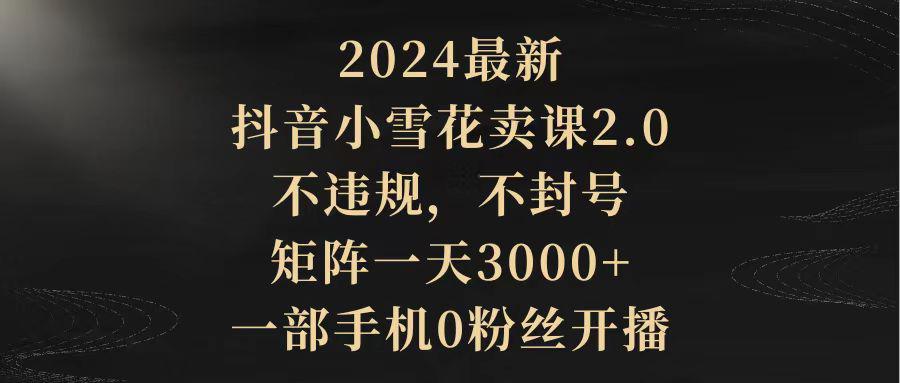 2024最新抖音小雪花卖课2.0 不违规 不封号 矩阵一天3000+一部手机0粉丝开播-阿灿学库