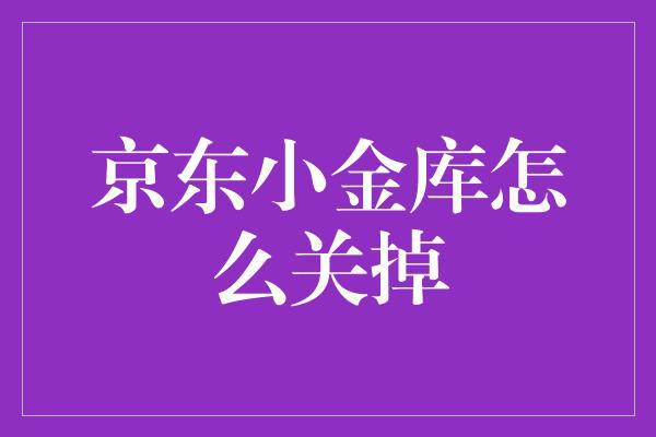 怎么关闭注销京东小金库？三步教你轻松搞定！-阿灿学库