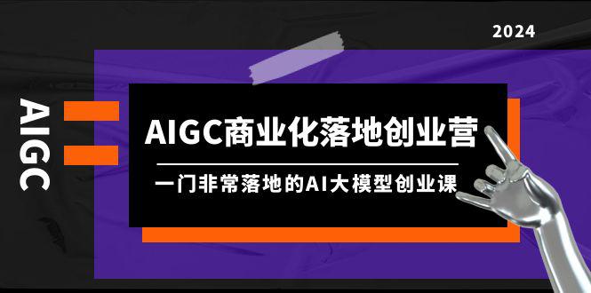 AIGC-商业化落地创业营，一门非常落地的AI大模型创业课（8节课+资料）-阿灿学库