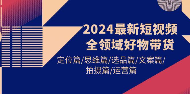 2024最新短视频全领域好物带货 定位篇/思维篇/选品篇/文案篇/拍摄篇/运营篇-阿灿学库