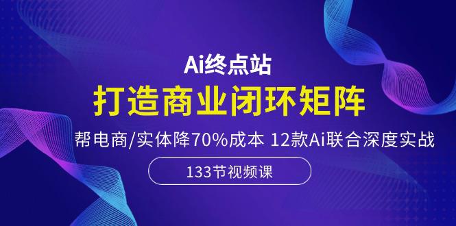Ai终点站,打造商业闭环矩阵,帮电商/实体降70%成本,12款Ai联合深度实战-阿灿学库