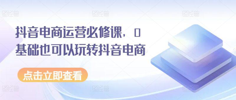 抖音电商运营必修课,0基础也可以玩转抖音电商 -1 抖音电商运营必修课,0基础也可以玩转抖音电商 -1