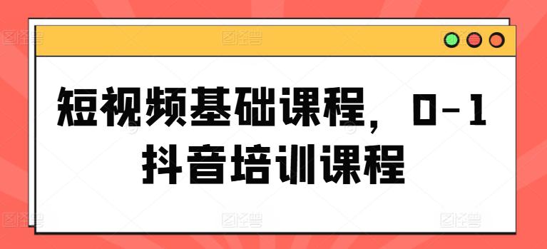 短视频基础课程,0-1抖音培训课程 -1 短视频基础课程,0-1抖音培训课程 -1