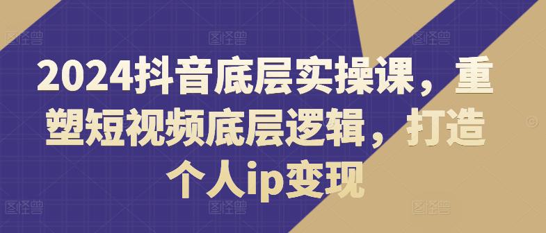 2024抖音底层实操课,重塑短视频底层逻辑,打造个人IP变现 -1 2024抖音底层实操课,重塑短视频底层逻辑,打造个人IP变现 -1
