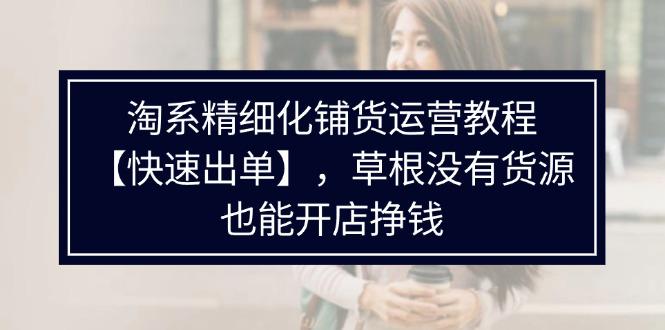 淘系精细化铺货运营教程【快速出单】，草根没有货源，也能开店挣钱-阿灿学库
