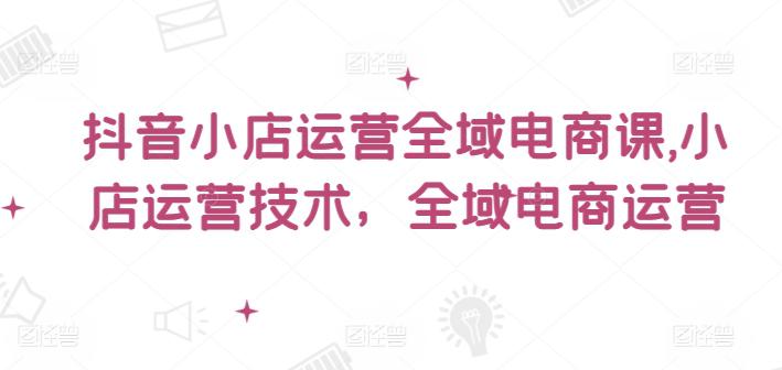 抖音小店运营全域电商课,小店运营技术,全域电商运营 -1 抖音小店运营全域电商课,小店运营技术,全域电商运营 -1