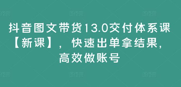 抖音图文带货13.0交付体系课【新课】，快速出单拿结果，高效做账号-阿灿学库