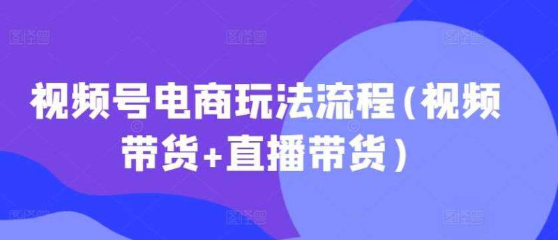 视频号电商玩法流程(视频带货+直播带货)-阿灿学库