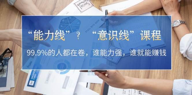 “能力线”?“意识线”课程:99.9%的人都在卷,谁能力强,谁就能赚钱 -1 “能力线”?“意识线”课程:99.9%的人都在卷,谁能力强,谁就能赚钱 -1