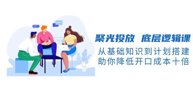 聚光投放 底层逻辑课,从基础知识到计划搭建,助你降低开口成本十倍 -1 聚光投放 底层逻辑课,从基础知识到计划搭建,助你降低开口成本十倍 -1