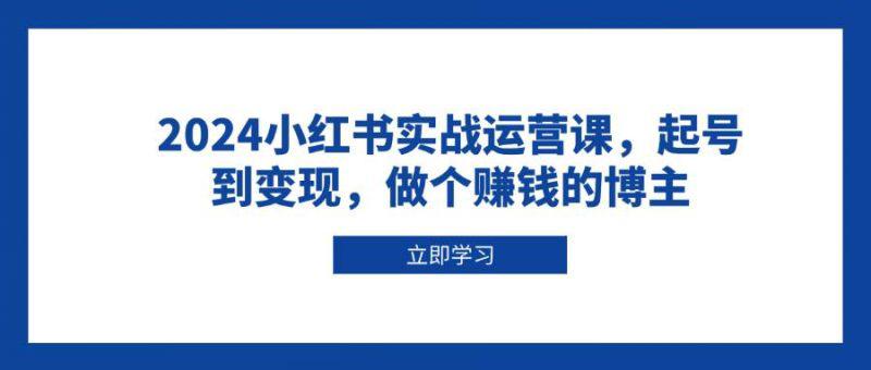 2024小红书实战运营课,起号到变现,做个赚钱的博主 -1 2024小红书实战运营课,起号到变现,做个赚钱的博主 -1