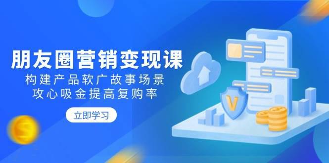 朋友圈营销变现课:构建产品软广故事场景,攻心吸金提高复购率 -1 朋友圈营销变现课:构建产品软广故事场景,攻心吸金提高复购率 -1