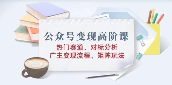 公众号变现高阶课:热门赛道、对标分析、广告主变现流程、矩阵玩法 -1 公众号变现高阶课:热门赛道、对标分析、广告主变现流程、矩阵玩法 -1