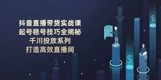 抖音直播带货实战课：起号稳号技巧全揭秘, 千川投放系列, 打造高效直播间-阿灿学库