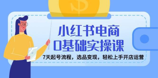 小红书电商0基础实操课,7天起号流程,选品变现,轻松上手开店运营 -1 小红书电商0基础实操课,7天起号流程,选品变现,轻松上手开店运营 -1