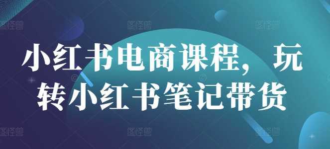小红书电商课程,玩转小红书笔记带货 -1 小红书电商课程,玩转小红书笔记带货 -1
