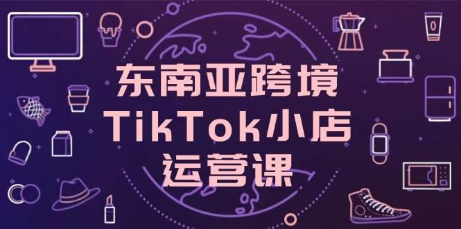 东南亚跨境TikTok小店运营课,掌握店铺设置与流量转化核心技巧 -1 东南亚跨境TikTok小店运营课,掌握店铺设置与流量转化核心技巧 -1