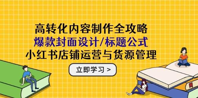 高转化内容制作全攻略:爆款封面设计/标题公式,小红书店铺运营与货源管理 -1 高转化内容制作全攻略:爆款封面设计/标题公式,小红书店铺运营与货源管理 -1