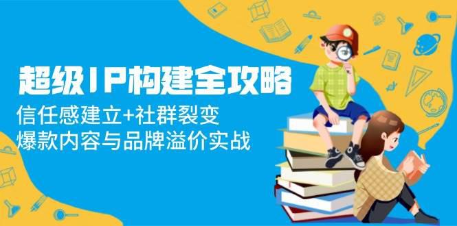 超级IP构建全攻略:信任感建立+社群裂变,爆款内容与品牌溢价实战 -1 超级IP构建全攻略:信任感建立+社群裂变,爆款内容与品牌溢价实战 -1