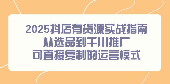 2025抖店有货源实战指南，从选品到千川推广，可直接复制的运营模式-阿灿学库