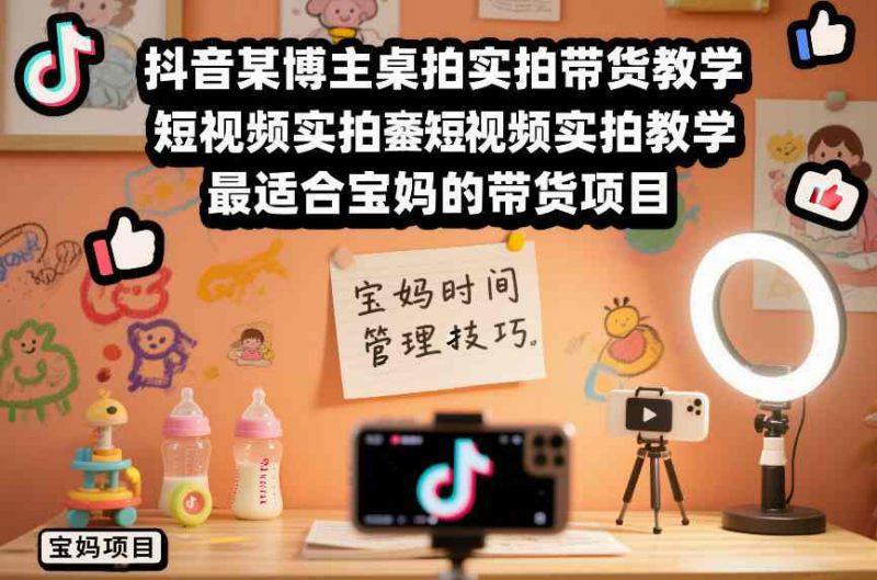 抖音某博主桌拍实拍带货教学，短视频实拍教学，最适合宝妈的带货项目 -1